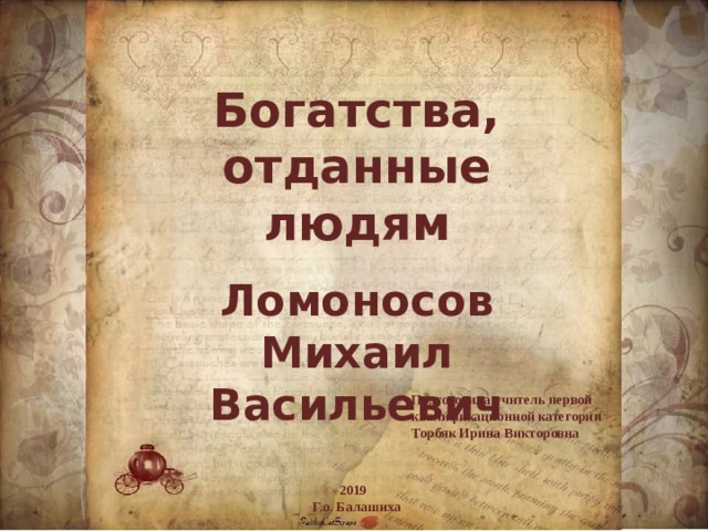 Богатства, отданные людям Ломоносов Михаил Васильевич  Подготовила учитель первой квалификационной категории Торбяк Ирина Викторовна 2019  Г.о. Балашиха 