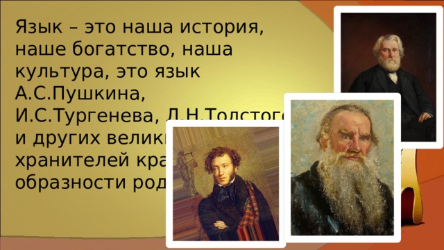 Язык – это наша история, наше богатство, наша культура, это язык А.С.Пушкина, И.С.Тургенева, Л.Н.Толстого и других великих хранителей красоты и образности родного языка. 