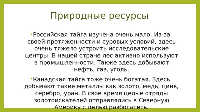 Природные ресурсы Российская тайга изучена очень мало. Из-за своей протяженности и суровых условий, здесь очень тяжело устроить исследовательские центры. В нашей стране лес активно используют в промышленности. Также здесь добывают нефть, газ, уголь. Канадская тайга тоже очень богатая. Здесь добывают такие металлы как золото, медь, цинк, серебро, уран. В свое время целые отряды золотоискателей отправлялись в Северную Америку с целью разбогатеть. 