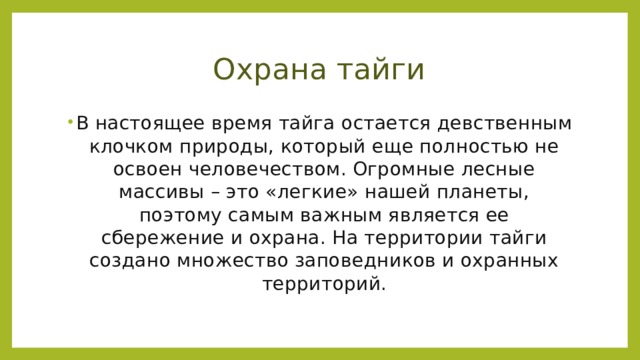 Охрана тайги В настоящее время тайга остается девственным клочком природы, который еще полностью не освоен человечеством. Огромные лесные массивы – это «легкие» нашей планеты, поэтому самым важным является ее сбережение и охрана. На территории тайги создано множество заповедников и охранных территорий.   
