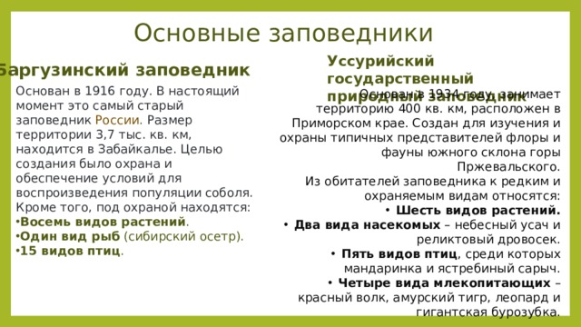 Основные заповедники Уссурийский государственный природный заповедник Баргузинский  заповедник Основан в 1916 году. В настоящий момент это самый старый заповедник   России . Размер территории 3,7 тыс. кв. км, находится в Забайкалье. Целью создания было охрана и обеспечение условий для воспроизведения популяции соболя. Кроме того, под охраной находятся: Восемь видов растений . Один вид рыб  (сибирский осетр). 15 видов птиц . Основан в 1934 году, занимает территорию 400 кв. км, расположен в Приморском крае. Создан для изучения и охраны типичных представителей флоры и фауны южного склона горы Пржевальского.  Из обитателей заповедника к редким и охраняемым видам относятся: Шесть видов растений. Два вида насекомых  – небесный усач и реликтовый дровосек. Пять видов птиц , среди которых мандаринка и ястребиный сарыч. Четыре вида млекопитающих  – красный волк, амурский тигр, леопард и гигантская бурозубка. 