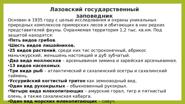 Лазовский государственный заповедник Основан в 1935 году с целью исследования и охраны уникальных природных комплексов приморских лесов и обитающих в них редких представителей фауны. Охраняемая территория 1,2 тыс. кв.км. Под защитой находятся: Пять видов грибов . Шесть видов лишайников. 25 видов растений , среди них тис остроконечный, абрикос маньчжурский, женьшень настоящий и дуб зубчатый. Два вида моллюсков  – арсеньевиная зимина и зарейская арсеньевиная. 13 видов насекомых . Три вида рыб  – атлантический и сахалинский осетры и сахалинский таймень. Уссурийский когтистый тритон  как земноводный вид. Один вид рукокрылых  – обыкновенный рукокрыл. Четыре вида млекопитающих  – амурские горал, тигр и пятнистый олень, а также сахалинская кабарга. Один вид морских млекопитающих  – сивуч. 38 видов птиц . 