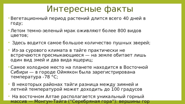 Интересные факты Вегетационный период растений длится всего 40 дней в году; Летом темно-зеленый мрак оживляют более 800 видов цветов;  Здесь водится самое большое количество пушных зверей;  Из-за сурового климата в тайге практически не встречаются пресмыкающиеся — на земле обитает лишь один вид змей и два вида ящериц; Самое холодное место на планете находится в Восточной Сибири — в городе Оймякон была зарегистрирована температура -78 °С;  В некоторых районах тайги разница между зимней и летней температурой может доходить до 100 градусов  На восточном Алтае располагается уникальный горный массив — Монгун-Тайга (“Серебряная гора”): вершины гор увенчаны великолепным ледяным куполом, который в солнечные дни кажется сделанным из серебра. 