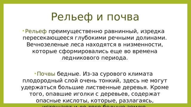 Рельеф и почва Рельеф преимущественно равнинный, изредка пересекающееся глубокими речными долинами. Вечнозеленые леса находятся в низменности, которые сформировались еще во времена ледникового периода.   Почвы бедные. Из-за сурового климата плодородный слой очень тонкий, здесь не могут удержаться большие лиственные деревья. Кроме того, опавшие иголки с деревьев, содержат опасные кислоты, которые, разлагаясь, истощают и до того бедную землю.    