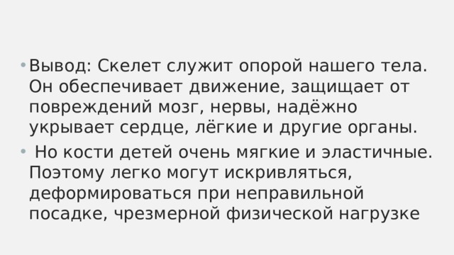 Вывод: Скелет служит опорой нашего тела. Он обеспечивает движение, защищает от повреждений мозг, нервы, надёжно укрывает сердце, лёгкие и другие органы.  Но кости детей очень мягкие и эластичные. Поэтому легко могут искривляться, деформироваться при неправильной посадке, чрезмерной физической нагрузке 