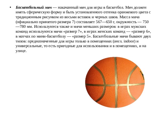 Баскетбольный мяч  — накачанный мяч для игры в баскетбол. Мяч должен иметь сферическую форму и быть установленного оттенка оранжевого цвета с традиционным рисунком из восьми вставок и черных швов. Масса мяча (официально принятого размера 7) составляет 567—650 г, окружность — 750—780 мм. Используются также и мячи меньших размеров: в играх мужских команд используются мячи «размер 7», в играх женских команд — «размер 6», в матчах по мини-баскетболу — «размер 5». Баскетбольные мячи бывают двух типов: предназначенные для игры только в помещениях (англ. indoor) и универсальные, то есть пригодные для использования и в помещениях, и на улице. 