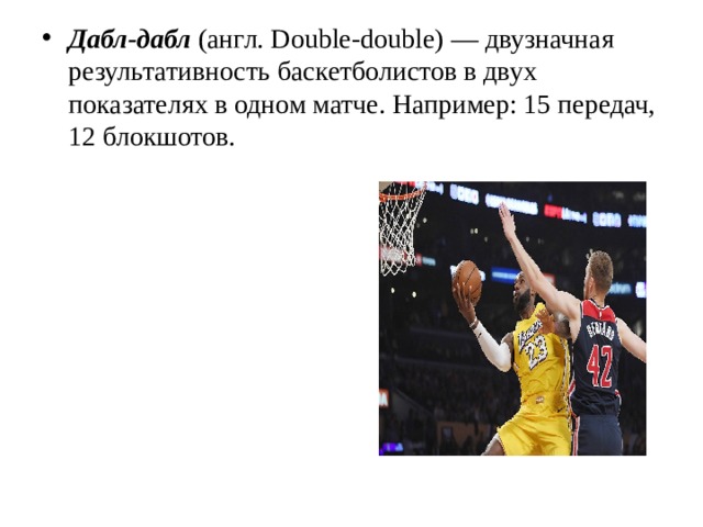 Дабл-дабл (англ. Double-double) — двузначная результативность баскетболистов в двух показателях в одном матче. Например: 15 передач, 12 блокшотов. 