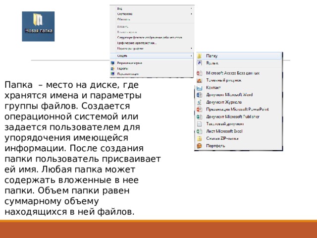 Папка – место на диске, где хранятся имена и параметры группы файлов. Создается операционной системой или задается пользователем для упорядочения имеющейся информации. После создания папки пользователь присваивает ей имя. Любая папка может содержать вложенные в нее папки. Объем папки равен суммарному объему находящихся в ней файлов. 