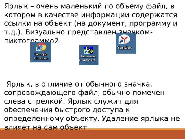 Ярлык – очень маленький по объему файл, в котором в качестве информации содержатся ссылки на объект (на документ, программу и т.д.). Визуально представлен значком-пиктограммой.  Ярлык, в отличие от обычного значка, сопровождающего файл, обычно помечен слева стрелкой. Ярлык служит для обеспечения быстрого доступа к определенному объекту. Удаление ярлыка не влияет на сам объект. 