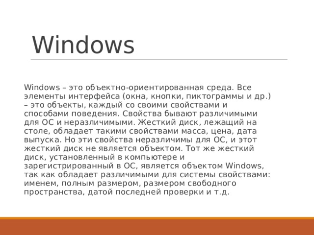 Windows Windows – это объектно-ориентированная среда. Все элементы интерфейса (окна, кнопки, пиктограммы и др.) – это объекты, каждый со своими свойствами и способами поведения. Свойства бывают различимыми для ОС и неразличимыми. Жесткий диск, лежащий на столе, обладает такими свойствами масса, цена, дата выпуска. Но эти свойства неразличимы для ОС, и этот жесткий диск не является объектом. Тот же жесткий диск, установленный в компьютере и зарегистрированный в ОС, является объектом Windows, так как обладает различимыми для системы свойствами: именем, полным размером, размером свободного пространства, датой последней проверки и т.д. 