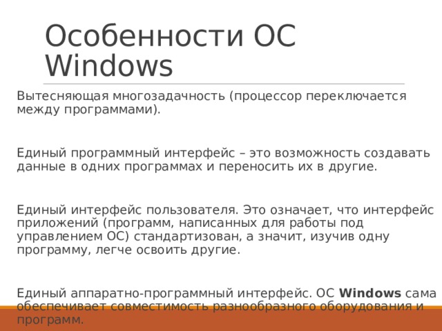 Особенности ОС Windows Вытесняющая многозадачность (процессор переключается между программами). Единый программный интерфейс – это возможность создавать данные в одних программах и переносить их в другие. Единый интерфейс пользователя. Это означает, что интерфейс приложений (программ, написанных для работы под управлением ОС) стандартизован, а значит, изучив одну программу, легче освоить другие. Единый аппаратно-программный интерфейс. ОС  Windows  сама обеспечивает совместимость разнообразного оборудования и программ. 