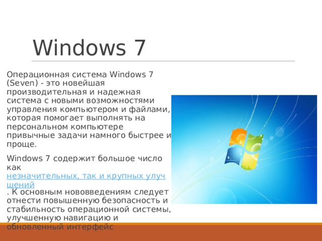 Windows 7 Операционная система Windows 7 (Seven) - это новейшая производительная и надежная система с новыми возможностями управления компьютером и файлами, которая помогает выполнять на персональном компьютере привычные задачи намного быстрее и проще. Windows 7 содержит большое число как  незначительных, так и крупных улучшений . К основным нововведениям следует отнести повышенную безопасность и стабильность операционной системы, улучшенную навигацию и обновленный интерфейс 