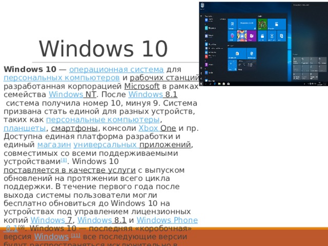 Windows 10 Windows 10  —  операционная система  для  персональных компьютеров  и  рабочих станций , разработанная корпорацией  Microsoft  в рамках семейства  Windows NT . После  Windows 8.1  система получила номер 10, минуя 9. Система призвана стать единой для разных устройств, таких как  персональные компьютеры ,  планшеты ,  смартфоны , консоли  Xbox  One  и пр. Доступна единая платформа разработки и единый  магазин  универсальных приложений , совместимых со всеми поддерживаемыми устройствами [8] . Windows 10  поставляется в качестве услуги  с выпуском обновлений на протяжении всего цикла поддержки. В течение первого года после выхода системы пользователи могли бесплатно обновиться до Windows 10 на устройствах под управлением лицензионных копий  Windows 7 ,  Windows 8.1  и  Windows  Phone 8.1 [9] . Windows 10 — последняя «коробочная» версия  Windows , [11]  все последующие версии будут распространяться исключительно в цифровом виде. 