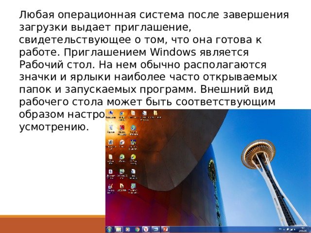 Любая операционная система после завершения загрузки выдает приглашение, свидетельствующее о том, что она готова к работе. Приглашением Windows является Рабочий стол. На нем обычно располагаются значки и ярлыки наиболее часто открываемых папок и запускаемых программ. Внешний вид рабочего стола может быть соответствующим образом настроен пользователем по своему усмотрению. 