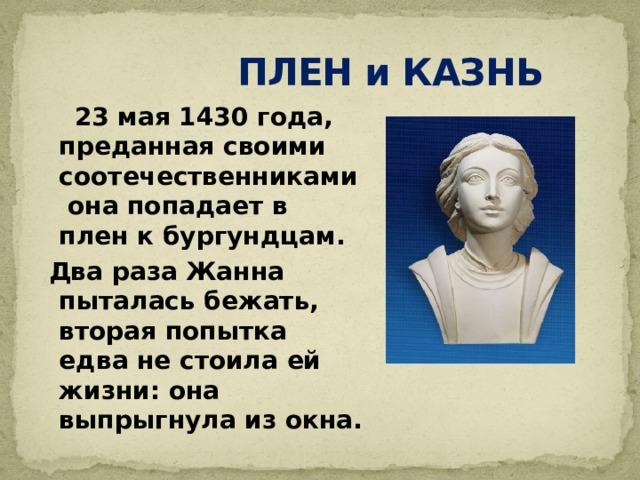  ПЛЕН и КАЗНЬ  23 мая 1430 года, преданная своими соотечественниками она попадает в плен к бургундцам.  Два раза Жанна пыталась бежать, вторая попытка едва не стоила ей жизни: она выпрыгнула из окна. 