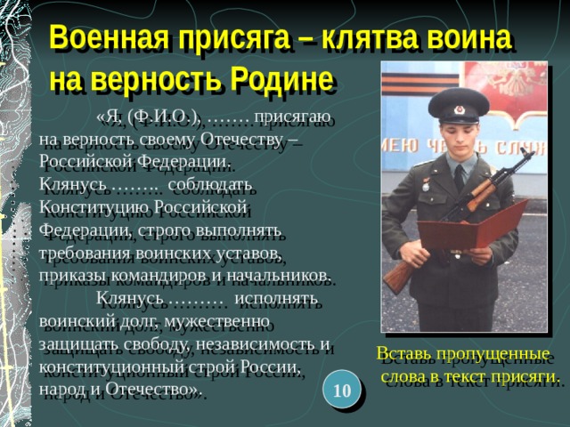 Военная присяга – клятва воина на верность Родине   «Я, (Ф.И.О.), ……. присягаю на верность своему Отечеству – Российской Федерации.  Клянусь …….. соблюдать Конституцию Российской Федерации, строго выполнять требования воинских уставов, приказы командиров и начальников.  Клянусь ……… исполнять воинский долг, мужественно защищать свободу, независимость и конституционный строй России, народ и Отечество».   Вставь пропущенные слова в текст присяги. 10 