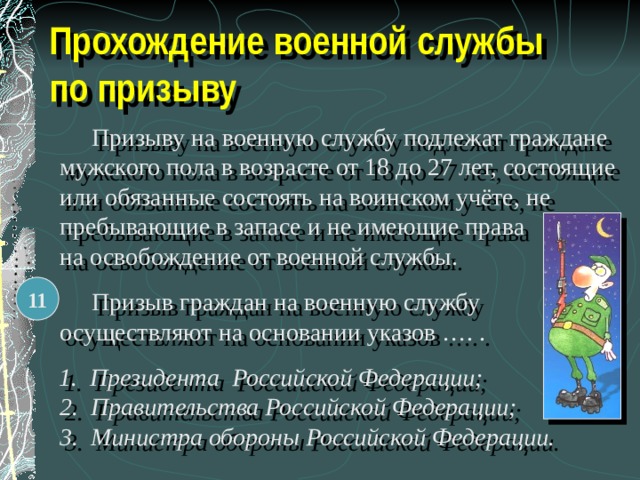 Прохождение военной службы по призыву   Призыву на военную службу подлежат граждане мужского пола в возрасте от 18 до 27 лет, состоящие или обязанные состоять на воинском учёте, не пребывающие в запасе и не имеющие права на освобождение от военной службы.   Призыв граждан на военную службу осуществляют на основании указов …. .  1. Президента Российской Федерации; 2. Правительства Российской Федерации; 3. Министра обороны Российской Федерации. 11 