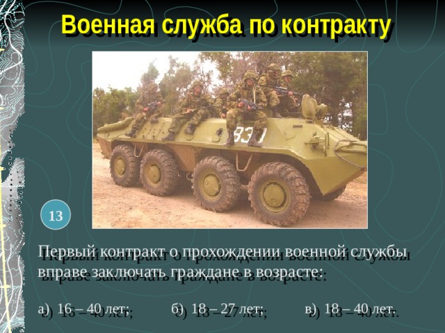 Военная служба по контракту 13 Первый контракт о прохождении военной службы вправе заключать граждане в возрасте: а) 16 – 40 лет;  б) 18 – 27 лет;  в) 18 – 40 лет. 