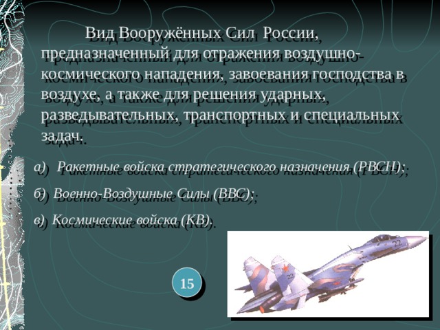  Вид Вооружённых Сил России, предназначенный для отражения воздушно-космического нападения, завоевания господства в воздухе, а также для решения ударных, разведывательных, транспортных и специальных задач. а) Ракетные войска стратегического назначения (РВСН); б) Военно-Воздушные Силы (ВВС); в) Космические войска (КВ). 15 