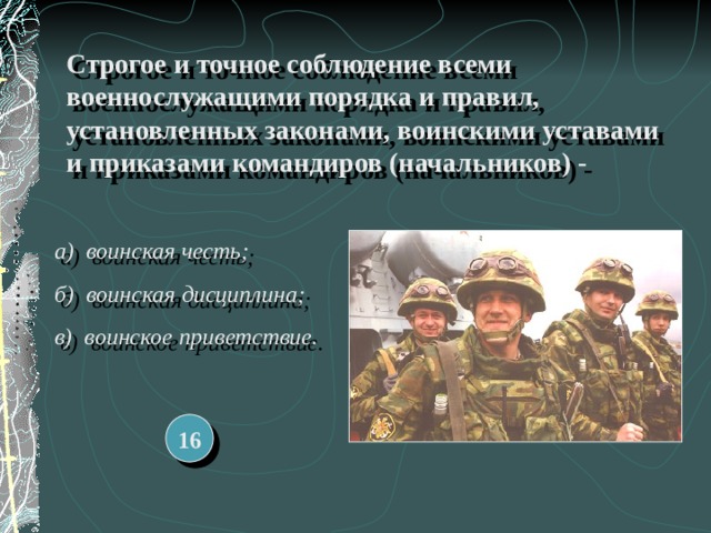 Строгое и точное соблюдение всеми военнослужащими порядка и правил, установленных законами, воинскими уставами и приказами командиров (начальников) - а) воинская честь; б) воинская дисциплина; в) воинское приветствие. 16 