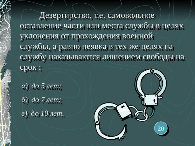  Дезертирство, т.е. самовольное оставление части или места службы в целях уклонения от прохождения военной службы, а равно неявка в тех же целях на службу наказываются лишением свободы на срок : а) до 5 лет; б) до 7 лет; в) до 10 лет. 20 