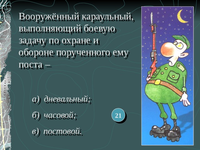 Вооружённый караульный, выполняющий боевую задачу по охране и обороне порученного ему поста – а) дневальный; б) часовой; в) постовой.  21 