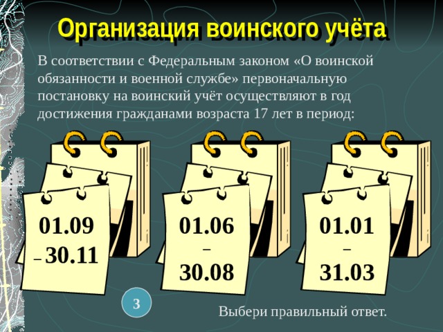 Организация воинского учёта В соответствии с Федеральным законом «О воинской обязанности и военной службе» первоначальную постановку на воинский учёт осуществляют в год достижения гражданами возраста 17 лет в период: 01.09 – 30.11 01.06 – 30.08 01.01 – 31.03 3 Выбери правильный ответ. 