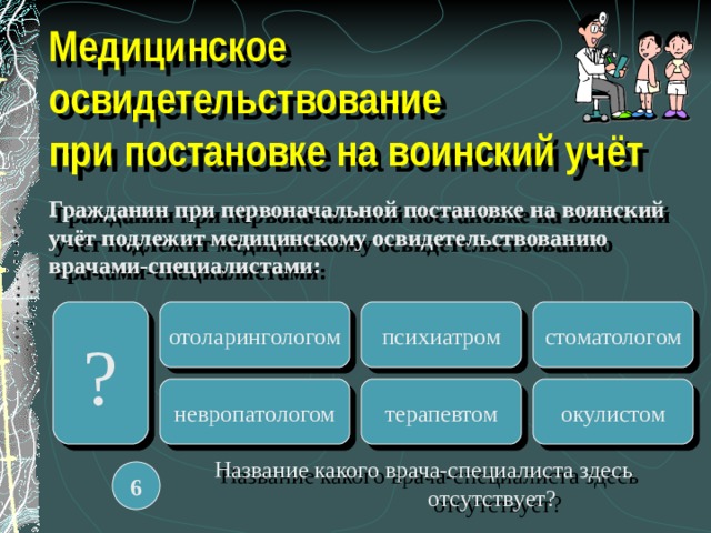 Медицинское освидетельствование  при постановке на воинский учёт Гражданин при первоначальной постановке на воинский учёт подлежит медицинскому освидетельствованию врачами-специалистами: Гражданин при первоначальной постановке на воинский учёт подлежит медицинскому освидетельствованию врачами-специалистами: ? отоларингологом стоматологом психиатром терапевтом невропатологом окулистом  Название какого врача-специалиста здесь   отсутствует? 6 