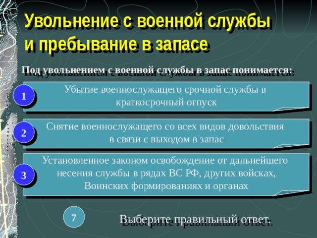 Увольнение с военной службы  и пребывание в запасе Под увольнением с военной службы в запас понимается: Убытие военнослужащего срочной службы в краткосрочный отпуск 1 Снятие военнослужащего со всех видов довольствия в связи с выходом в запас 2 Установленное законом освобождение от дальнейшего несения службы в рядах ВС РФ, других войсках, Воинских формированиях и органах 3 7 Выберите правильный ответ. 