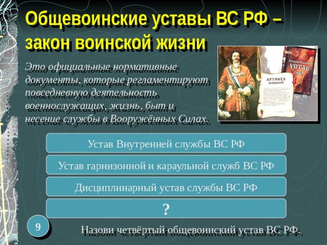 Общевоинские уставы ВС РФ – закон воинской жизни Это официальные нормативные документы, которые регламентируют повседневную деятельность военнослужащих, жизнь, быт и несение службы в Вооружённых Силах. Устав Внутренней службы ВС РФ Устав гарнизонной и караульной служб ВС РФ Дисциплинарный устав службы ВС РФ ? 9  Назови четвёртый общевоинский устав ВС РФ. 