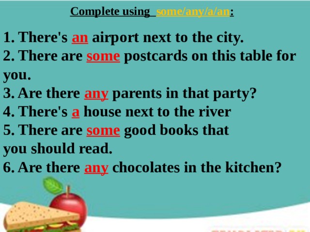 Complete using some/any/a/an :   1. There's an  airport next to the city. 2. There are some  postcards on this table for you. 3. Are there any  parents in that party? 4. There's a  house next to the river 5. There are some good books that you should read. 6. Are there any chocolates in the kitchen? 