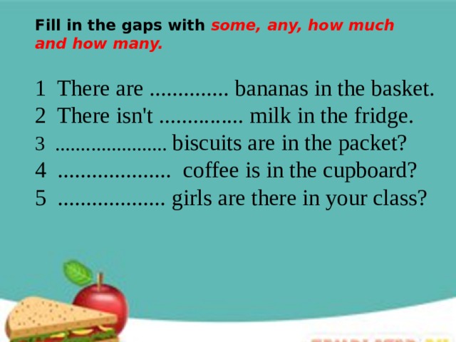 Fill in the gaps with some, any, how much and how many. 1 There are .............. bananas in the basket. 2 There isn't ............... milk in the fridge. 3 ...................... biscuits are in the packet? 4 .................... coffee is in the cupboard? 5 ................... girls are there in your class? 