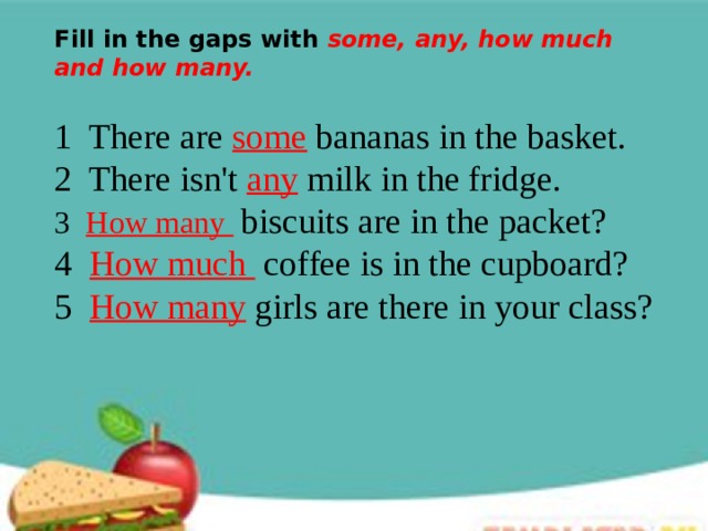 Fill in the gaps with some, any, how much and how many. 1 There are some bananas in the basket. 2 There isn't any milk in the fridge. 3 How many  biscuits are in the packet? 4 How much  coffee is in the cupboard? 5 How many girls are there in your class? 