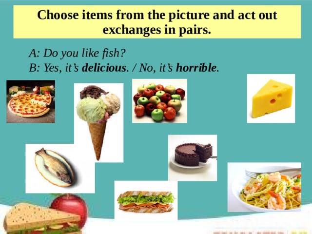 Choose items from the picture and act out exchanges in pairs. A: Do you like fish? B: Yes, it’s delicious . / No, it’s horrible .  