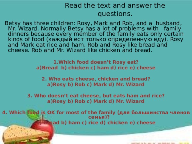 Read the text and answer the questions.  Betsy has three children: Rosy, Mark and Rob, and a husband, Mr. Wizard. Normally Betsy has a lot of problems with family dinners because every member of the family eats оnly certain kinds of food (каждый ест только определенную еду). Rosy and Mark eat rice and ham. Rob and Rosy like bread and cheese. Rob and Mr. Wizard like chicken and bread. 1.Which food doesn’t Rosy eat? а)Bread b) chicken c) ham d) rice e) cheese  2. Who eats cheese, chicken and bread? а)Rosy b) Rob c) Mark d) Mr. Wizard  3. Who doesn’t eat cheese, but eats ham and rice? а)Rosy b) Rob c) Mark d) Mr. Wizard  4. Which food is OK for most of the family (для большинства членов семьи)? a) Bread b) ham c) rice d) chicken e) cheese    