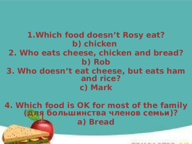 1.Which food doesn’t Rosy eat? b) chicken 2. Who eats cheese, chicken and bread? b) Rob 3. Who doesn’t eat cheese, but eats ham and rice? c) Mark  4. Which food is OK for most of the family (для большинства членов семьи)? a) Bread  