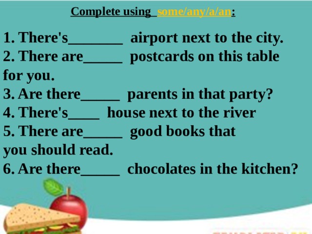 Complete using some/any/a/an :   1. There's_______  airport next to the city. 2. There are_____  postcards on this table for you. 3. Are there_____  parents in that party? 4. There's____  house next to the river 5. There are_____  good books that you should read. 6. Are there_____  chocolates in the kitchen? 