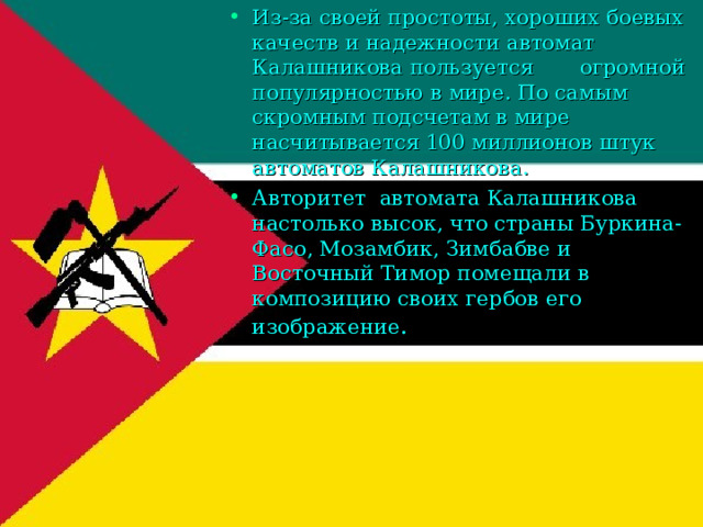 Из-за своей простоты, хороших боевых качеств и надежности автомат Калашникова пользуется огромной популярностью в мире. По самым скромным подсчетам в мире насчитывается 100 миллионов штук автоматов Калашникова. Авторитет автомата Калашникова настолько высок, что страны Буркина-Фасо, Мозамбик, Зимбабве и Восточный Тимор помещали в композицию своих гербов его изображение . 