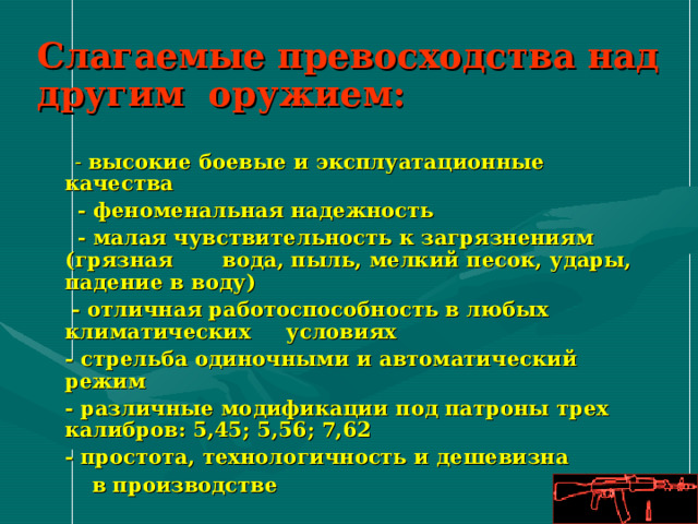 Слагаемые превосходства над другим оружием:  - высокие боевые и эксплуатационные качества  - феноменальная надежность  - малая чувствительность к загрязнениям (грязная вода, пыль, мелкий песок, удары, падение в воду)   - отличная работоспособность в любых климатических условиях  - стрельба одиночными и автоматический режим  - различные модификации под патроны трех калибров: 5,45; 5,56; 7,62  - простота, технологичность и дешевизна  в производстве 