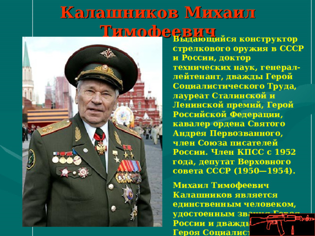 Калашников Михаил Тимофеевич Выдающийся конструктор стрелкового оружия в СССР и России, доктор технических наук, генерал-лейтенант, дважды Герой Социалистического Труда, лауреат Сталинской и Ленинской премий, Герой Российской Федерации, кавалер ордена Святого Андрея Первозванного, член Союза писателей России. Член КПСС с 1952 года, депутат Верховного совета СССР (1950—1954). Михаил Тимофеевич Калашников является единственным человеком, удостоенным звания Героя России и дважды звания Героя Социалистического Труда одновременно. 