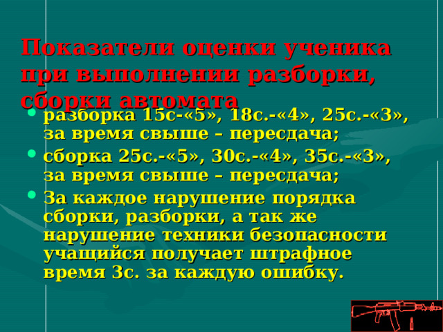 Показатели оценки ученика при выполнении разборки, сборки автомата разборка 15с-«5», 1 8 с.-«4», 2 5 с.-«3», за время свыше – пересдача; сборка 2 5 с.-«5», 30 с.-«4», 35 с.-«3», за время свыше – пересдача; За каждое нарушение порядка сборки, разборки, а так же нарушение техники безопасности учащийся получает штрафное время 3с. за каждую ошибку. 