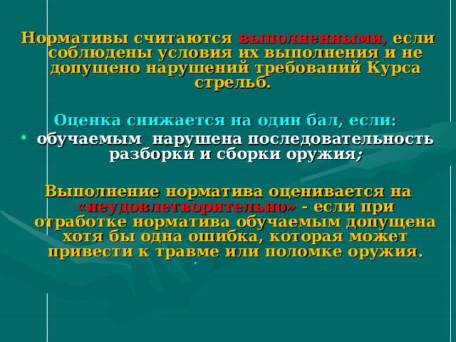 Нормативы считаются выполненными, если соблюдены условия их выполнения и не допущено нарушений требований Курса стрельб.  Оценка снижается на один бал, если: обучаемым  нарушена последовательность разборки и сборки оружия ;  Выполнение норматива оценивается на «неудовлетворительно» - если при отработке норматива обучаемым допущена хотя бы одна ошибка, которая может привести к травме или поломке оружия.    