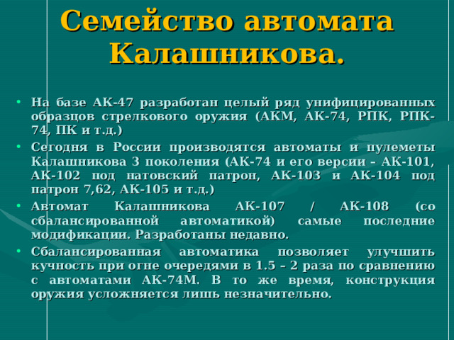 Семейство автомата Калашникова. На базе АК-47 разработан целый ряд унифицированных образцов стрелкового оружия (АКМ, АК-74, РПК, РПК-74, ПК и т.д.) Сегодня в России производятся автоматы и пулеметы Калашникова 3 поколения (АК-74 и его версии – АК-101, АК-102 под натовский патрон, АК-103 и АК-104 под патрон 7,62, АК-105 и т.д.) Автомат Калашникова АК-107 / АК-108 (со сбалансированной автоматикой) самые последние модификации. Разработаны недавно. Сбалансированная автоматика позволяет улучшить кучность при огне очередями в 1.5 – 2 раза по сравнению с автоматами АК-74М. В то же время, конструкция оружия усложняется лишь незначительно. 