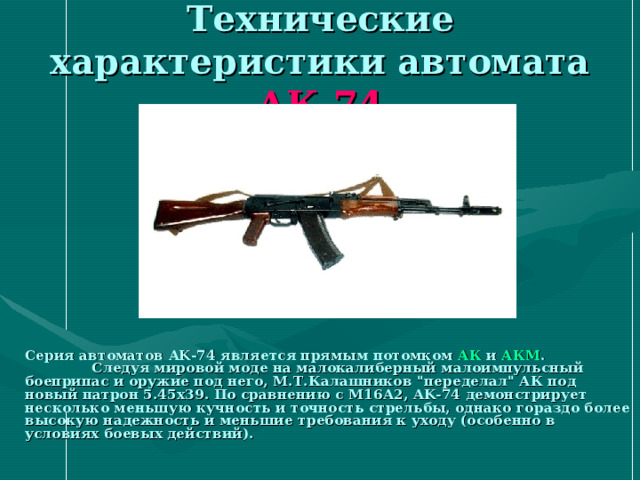 Технические характеристики автомата АК-74   Серия автоматов AK-74 является прямым потомком АК и АКМ . Следуя мировой моде на малокалиберный малоимпульсный боеприпас и оружие под него, М.Т.Калашников 