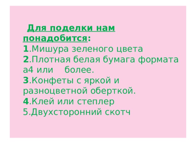  Для поделки нам понадобится :  1 .Мишура зеленого цвета  2 .Плотная белая бумага формата а4 или более.  3 .Конфеты с яркой и разноцветной оберткой.  4 .Клей или степлер  5.Двухсторонний скотч   