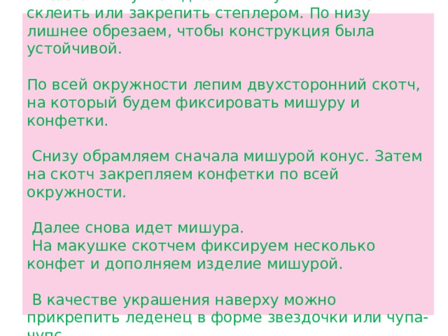 Из плотной бумаги делаем конус. Можно его склеить или закрепить степлером. По низу лишнее обрезаем, чтобы конструкция была устойчивой.   По всей окружности лепим двухсторонний скотч, на который будем фиксировать мишуру и конфетки.   Снизу обрамляем сначала мишурой конус. Затем на скотч закрепляем конфетки по всей окружности.   Далее снова идет мишура.  На макушке скотчем фиксируем несколько конфет и дополняем изделие мишурой.   В качестве украшения наверху можно прикрепить леденец в форме звездочки или чупа-чупс. 