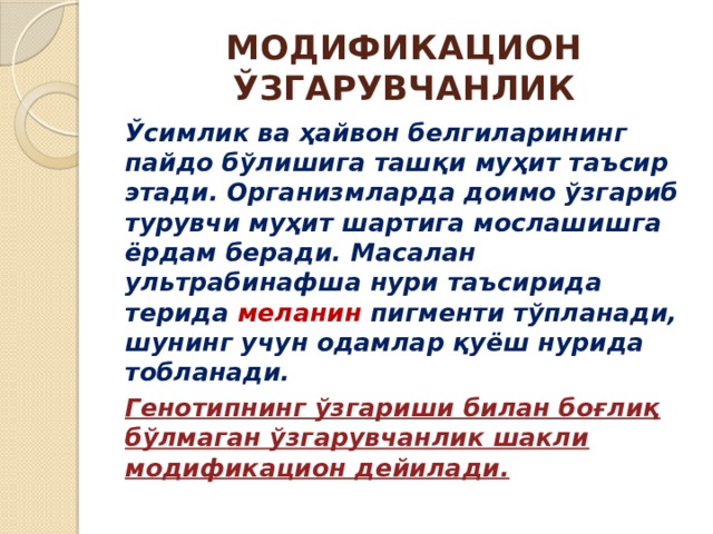 МОДИФИКАЦИОН ЎЗГАРУВЧАНЛИК Ўсимлик ва ҳайвон белгиларининг пайдо бўлишига ташқи муҳит таъсир этади. Организмларда доимо ўзгариб турувчи муҳит шартига мослашишга ёрдам беради. Масалан ультрабинафша нури таъсирида терида меланин пигменти тўпланади, шунинг учун одамлар қуёш нурида тобланади. Генотипнинг ўзгариши билан боғлиқ бўлмаган ўзгарувчанлик шакли модификацион дейилади. 