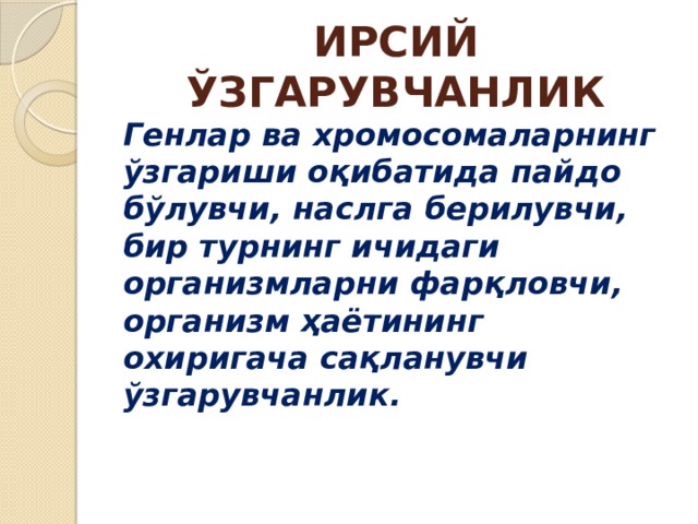 ИРСИЙ ЎЗГАРУВЧАНЛИК Генлар ва хромосомаларнинг ўзгариши оқибатида пайдо бўлувчи, наслга берилувчи, бир турнинг ичидаги организмларни фарқловчи, организм ҳаётининг охиригача сақланувчи ўзгарувчанлик. 
