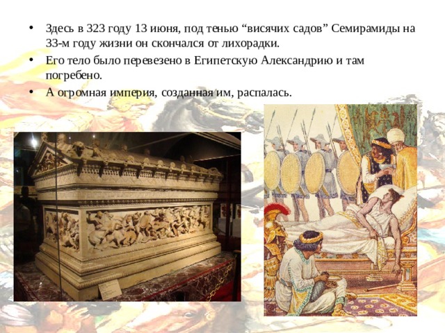 Здесь в 323 году 13 июня, под тенью “висячих садов” Семирамиды на 33-м году жизни он скончался от лихорадки. Его тело было перевезено в Египетскую Александрию и там погребено. А огромная империя, созданная им, распалась. 