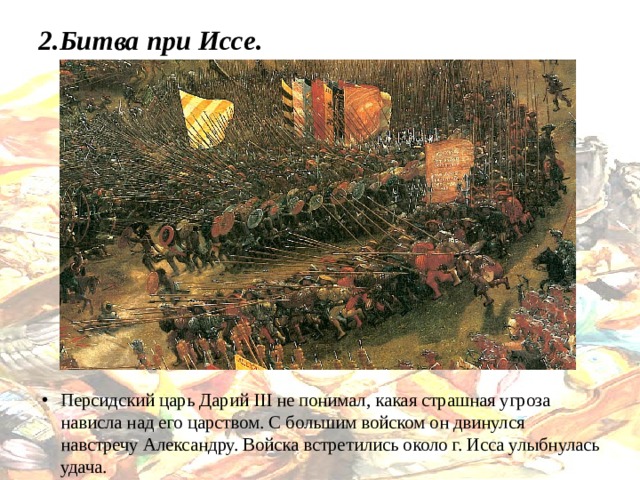2.Битва при Иссе.   Персидский царь Дарий III не понимал, какая страшная угроза нависла над его царством. С большим войском он двинулся навстречу Александру. Войска встретились около г. Исса улыбнулась удача. 